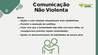 Busca:
Ajudar a criar relações interpessoais mais satisfatórias;
Permitir a resolução de conflitos;
Fazer com que a honestidade seja vista com bons olhos, ao
conseguirmos priorizar nossas necessidades;
Ajudar no desenvolvimento de habilidades de escuta ativa.
Comunicação
Não Violenta
 