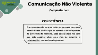 Comunicação Não Violenta
Composta por:
CONSCIÊNCIA
É a compreensão de que todas as pessoas possuem
necessidades únicas que as levarão a se comportar
de determinada maneira. Essa consciência faz com
que seja possível viver uma vida de empatia e
colaboração com as demais pessoas.
 