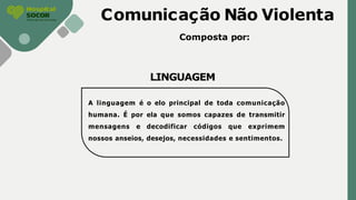 Comunicação Não Violenta
Composta por:
LINGUAGEM
A linguagem é o elo principal de toda comunicação
humana. É por ela que somos capazes de transmitir
mensagens e decodificar códigos que exprimem
nossos anseios, desejos, necessidades e sentimentos.
 