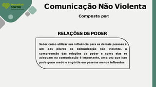 Comunicação Não Violenta
Composta por:
RELAÇÕES DE PODER
Saber como utilizar sua influência para as demais pessoas é
compreensão das relações de poder e como elas
um dos pilares da comunicação não violenta. A
se
adequam na comunicação é importante, uma vez que isso
pode gerar medo e angústia em pessoas menos influentes.
 