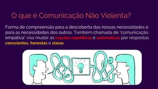 O que é Comunicação Não Violenta?
Forma de compreensão para a descoberta das nossas necessidades e
para as necessidades dos outros. Também chamada de ‘comunicação
empática’ visa mudar as reações repetitivas e automáticas por respostas
conscientes, honestas e claras.
 
