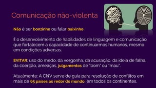 Comunicação não-violenta
Não é ser bonzinho ou falar baixinho
É o desenvolvimento de habilidades de linguagem e comunicação
que fortalecem a capacidade de continuarmos humanos, mesmo
em condições adversas.
EVITAR: uso do medo, da vergonha, da acusação, da ideia de falha,
da coerção, ameaças, julgamentos de "bom" ou "mau“.
Atualmente: A CNV serve de guia para resolução de conflitos em
mais de 65 países ao redor do mundo, em todos os continentes.
 