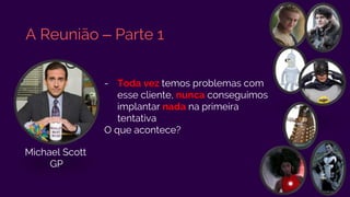 A Reunião – Parte 1
- Toda vez temos problemas com
esse cliente, nunca conseguimos
implantar nada na primeira
tentativa
O que acontece?
Michael Scott
GP
 
