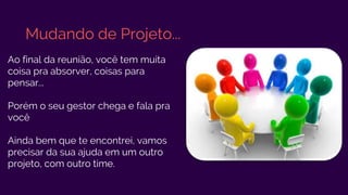 Mudando de Projeto...
Ao final da reunião, você tem muita
coisa pra absorver, coisas para
pensar...
Porém o seu gestor chega e fala pra
você
Ainda bem que te encontrei, vamos
precisar da sua ajuda em um outro
projeto, com outro time.
 