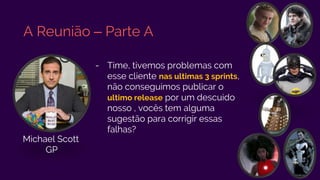 A Reunião – Parte A
- Time, tivemos problemas com
esse cliente nas ultimas 3 sprints,
não conseguimos publicar o
ultimo release por um descuido
nosso , vocês tem alguma
sugestão para corrigir essas
falhas?
Michael Scott
GP
 