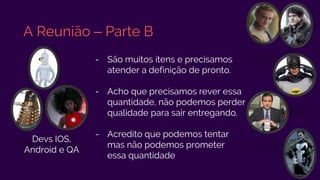 A Reunião – Parte B
- São muitos itens e precisamos
atender a definição de pronto.
- Acho que precisamos rever essa
quantidade, não podemos perder
qualidade para sair entregando.
- Acredito que podemos tentar
mas não podemos prometer
essa quantidade
Devs IOS,
Android e QA
 