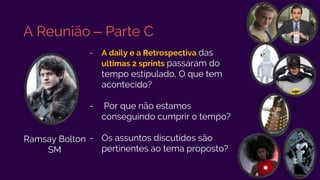 A Reunião – Parte C
- A daily e a Retrospectiva das
ultimas 2 sprints passaram do
tempo estipulado, O que tem
acontecido?
- Por que não estamos
conseguindo cumprir o tempo?
- Os assuntos discutidos são
pertinentes ao tema proposto?
Ramsay Bolton
SM
 