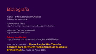 Bibliografia
Center For Nonviolent Communication
https://www.cnvc.org/
PuddleDancer Press
http://www.nonviolentcommunication.com/index.htm
Nonviolent Communication Wiki
http://www.nvcwiki.com/
Palestra com Marshal
https://www.youtube.com/watch?v=DgAsthY2KNA&t=652s
ROSENBERG, Marshall B. Comunicação Não-Violenta,
Técnicas para aprimorar relacionamentos pessoais e
profissionais. São Paulo: Ed. Agora, 2006.
 