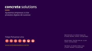 www.concretesolutions.com.br
Ajudamos empresas a criar
produtos digitais de sucesso
Belo Horizonte - Av. Getúlio Vargas, 671
8º andar, sala 800 - Savassi - (31) 3360-8900
Rio de Janeiro - Rua São José, 90 - cj. 2121
Centro - (21) 2240-2030
São Paulo - Av. Nações Unidas, 11.541
3º andar - Brooklin - (11) 4119-0449
Felipe Portuense Lima
 