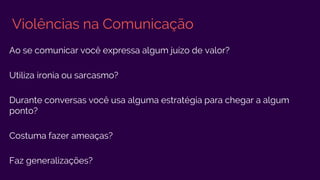 Violências na Comunicação
Ao se comunicar você expressa algum juízo de valor?
Utiliza ironia ou sarcasmo?
Durante conversas você usa alguma estratégia para chegar a algum
ponto?
Costuma fazer ameaças?
Faz generalizações?
 