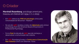 O Criador
Marshall Rosenberg, psicólogo americano,
(nasceu em Detroit em 1934; † 7. 2. 2015).
- Em 1961 obteve seu PHD em psicologia clínica pela
Universidade de Wisconsin - Madison.
- No ano de 1966, recebeu o status de diplomata pela clinical
psychology from the American Board of Examiners in
Professional Psychology.
- Foi no final da década de 1960 que ele começou a
desenvolver a comunicação não-violenta.
- Em 1984 Rosenberg fundou o Centro para a Comunicação
Não-Violenta (CNVC) em Sherman, Texas.
 