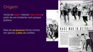 Origem
Verão de 1943 – Detroit: luta racial a
partir de um incidente num parque
público.
Mais de 40 pessoas foram mortas
em apenas 3 dias de conflito.
 