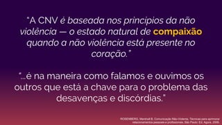 “A CNV é baseada nos princípios da não
violência — o estado natural de compaixão
quando a não violência está presente no
coração.”
“...é na maneira como falamos e ouvimos os
outros que está a chave para o problema das
desavenças e discórdias.”
ROSENBERG, Marshall B. Comunicação Não-Violenta, Técnicas para aprimorar
relacionamentos pessoais e profissionais. São Paulo: Ed. Agora, 2006.
 