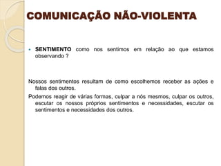COMUNICAÇÃO NÃO-VIOLENTA
 SENTIMENTO como nos sentimos em relação ao que estamos
observando ?
Nossos sentimentos resultam de como escolhemos receber as ações e
falas dos outros.
Podemos reagir de várias formas, culpar a nós mesmos, culpar os outros,
escutar os nossos próprios sentimentos e necessidades, escutar os
sentimentos e necessidades dos outros.
 