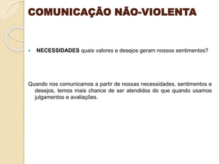 COMUNICAÇÃO NÃO-VIOLENTA
 NECESSIDADES quais valores e desejos geram nossos sentimentos?
Quando nos comunicamos a partir de nossas necessidades, sentimentos e
desejos, temos mais chance de ser atendidos do que quando usamos
julgamentos e avaliações.
 