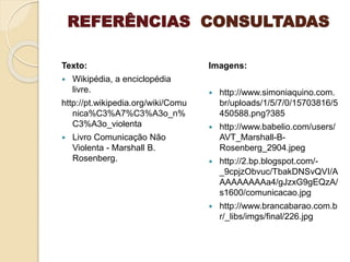 REFERÊNCIAS CONSULTADAS
Texto:
 Wikipédia, a enciclopédia
livre.
http://pt.wikipedia.org/wiki/Comu
nica%C3%A7%C3%A3o_n%
C3%A3o_violenta
 Livro Comunicação Não
Violenta - Marshall B.
Rosenberg.
Imagens:
 http://www.simoniaquino.com.
br/uploads/1/5/7/0/15703816/5
450588.png?385
 http://www.babelio.com/users/
AVT_Marshall-B-
Rosenberg_2904.jpeg
 http://2.bp.blogspot.com/-
_9cpjzObvuc/TbakDNSvQVI/A
AAAAAAAAa4/gJzxG9gEQzA/
s1600/comunicacao.jpg
 http://www.brancabarao.com.b
r/_libs/imgs/final/226.jpg
 