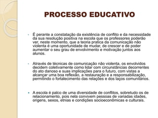 PROCESSO EDUCATIVO
• É perante a constatação da existência de conflito e da necessidade
da sua resolução positiva na escola que os professores poderão
ver, neste momento, que a teoria pratica da comunicação não
violenta é uma oportunidade de mudar, de crescer e de poder
aumentar o seu grau de envolvimento e motivação juntos aos
alunos.
• Através de técnicas de comunicação não violenta, os envolvidos
decidem coletivamente como lidar com circunstâncias decorrentes
do ato danoso e suas implicações para o futuro, com vistas a
alcançar uma boa reflexão, a restauração e a responsabilização,
permitindo o fortalecimento das relações e dos laços comunitários.
 A escola é palco de uma diversidade de conflitos, sobretudo os de
relacionamento, pois nela convivem pessoas de variadas idades,
origens, sexos, etnias e condições socioeconômicas e culturais.
 