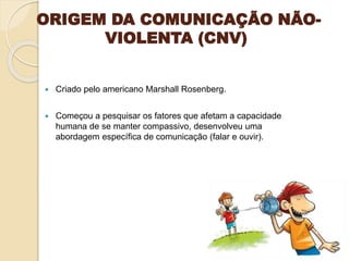 ORIGEM DA COMUNICAÇÃO NÃO-
VIOLENTA (CNV)
 Criado pelo americano Marshall Rosenberg.
 Começou a pesquisar os fatores que afetam a capacidade
humana de se manter compassivo, desenvolveu uma
abordagem específica de comunicação (falar e ouvir).
 
