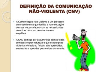 DEFINIÇÃO DA COMUNICAÇÃO
NÃO-VIOLENTA (CNV)
 A Comunicação Não-Violenta é um processo
de entendimento que facilita a harmonização
de suas necessidades com as necessidades
de outras pessoas, de uma maneira
empática.
 A CNV começa por assumir que somos todos
compassivo por natureza e que estratégicas
violentas verbais ou físicas, são aprendidas,
ensinadas e apoiadas pela cultura dominante.
 