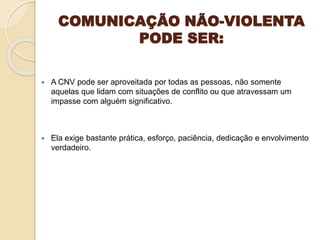 COMUNICAÇÃO NÃO-VIOLENTA
PODE SER:
 A CNV pode ser aproveitada por todas as pessoas, não somente
aquelas que lidam com situações de conflito ou que atravessam um
impasse com alguém significativo.
 Ela exige bastante prática, esforço, paciência, dedicação e envolvimento
verdadeiro.
 