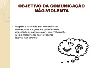 OBJETIVO DA COMUNICAÇÃO
NÃO-VIOLENTA
 Resgatar o que há de mais verdadeiro nas
pessoas, suas emoções, e expressões com
honestidade, ajudando os outros com real empatia,
ou seja, mergulhando nas verdadeiras
necessidades do outro.
 