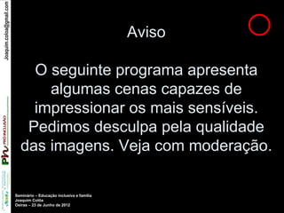 Joaquim.coloa@gmail.com




                                                                     Aviso

                              O seguinte programa apresenta
                                algumas cenas capazes de
                              impressionar os mais sensíveis.
                             Pedimos desculpa pela qualidade
                            das imagens. Veja com moderação.

                          Seminário – Educação inclusiva e família
                          Joaquim Colôa
                          Oeiras – 23 de Junho de 2012
 