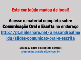 Este conteúdo mudou de local!
Acesse o material completo sobre
Comunicação Oral e Escrita no endereço
http://pt.slideshare.net/alessandroalme
ida/slides-comunicao-oral-e-escrita
Dúvidas? Entre em contato comigo:
alessandro.almeida@uol.com.br
 