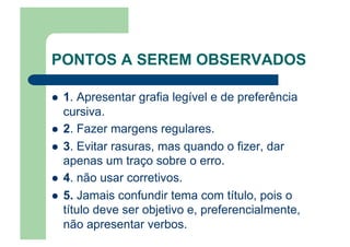 PONTOS A SEREM OBSERVADOS
  1. Apresentar grafia legível e de preferência
cursiva.
  2. Fazer margens regulares.
  3. Evitar rasuras, mas quando o fizer, dar
apenas um traço sobre o erro.
  4. não usar corretivos.
  5. Jamais confundir tema com título, pois o
título deve ser objetivo e, preferencialmente,
não apresentar verbos.
 