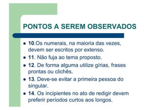 PONTOS A SEREM OBSERVADOS
  10.Os numerais, na maioria das vezes,
devem ser escritos por extenso.
  11. Não fuja ao tema proposto.
  12. De forma alguma utilize gírias, frases
prontas ou clichês.
  13. Deve-se evitar a primeira pessoa do
singular.
  14. Os incipientes no ato de redigir devem
preferir períodos curtos aos longos.
 