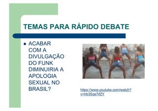TEMAS PARA RÁPIDO DEBATE
  ACABAR
COM A
DIVULGAÇÃO
DO FUNK
DIMINUIRIA A
APOLOGIA
SEXUAL NO
BRASIL? https://www.youtube.com/watch?
v=hb3Sqe7ifZY
 