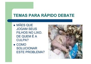TEMAS PARA RÁPIDO DEBATE
  MÃES QUE
JOGAM SEUS
FILHOS NO LIXO.
DE QUEM É A
CULPA?
  COMO
SOLUCIONAR
ESTE PROBLEMA?
 