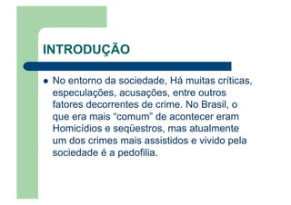 INTRODUÇÃO
  No entorno da sociedade, Há muitas críticas,
especulações, acusações, entre outros
fatores decorrentes de crime. No Brasil, o
que era mais “comum” de acontecer eram
Homicídios e seqüestros, mas atualmente
um dos crimes mais assistidos e vivido pela
sociedade é a pedofilia.
 
