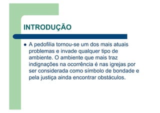 INTRODUÇÃO
  A pedofilia tornou-se um dos mais atuais
problemas e invade qualquer tipo de
ambiente. O ambiente que mais traz
indignações na ocorrência é nas igrejas por
ser considerada como símbolo de bondade e
pela justiça ainda encontrar obstáculos.
 