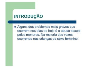INTRODUÇÃO
  Alguns dos problemas mais graves que
ocorrem nos dias de hoje é o abuso sexual
pelos menores. Na maioria das vezes
ocorrendo nas crianças de sexo feminino.
 