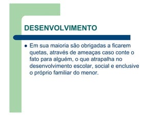 DESENVOLVIMENTO
  Em sua maioria são obrigadas a ficarem
quetas, através de ameaças caso conte o
fato para alguém, o que atrapalha no
desenvolvimento escolar, social e enclusive
o próprio familiar do menor.
 