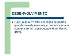 DESENVOLVIMENTO
  Hoje, já se ouve falar em casos de padres
que abusam de menores, o que a sociedade
condena ser um absurdo, pois é um desvio
grave.
 