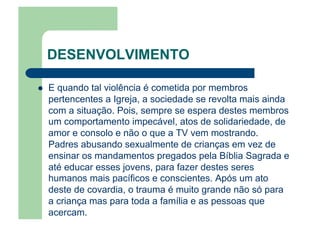 DESENVOLVIMENTO
  E quando tal violência é cometida por membros
pertencentes a Igreja, a sociedade se revolta mais ainda
com a situação. Pois, sempre se espera destes membros
um comportamento impecável, atos de solidariedade, de
amor e consolo e não o que a TV vem mostrando.
Padres abusando sexualmente de crianças em vez de
ensinar os mandamentos pregados pela Bíblia Sagrada e
até educar esses jovens, para fazer destes seres
humanos mais pacíficos e conscientes. Após um ato
deste de covardia, o trauma é muito grande não só para
a criança mas para toda a família e as pessoas que
acercam.
 