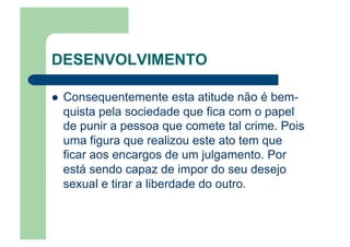 DESENVOLVIMENTO
  Consequentemente esta atitude não é bem-
quista pela sociedade que fica com o papel
de punir a pessoa que comete tal crime. Pois
uma figura que realizou este ato tem que
ficar aos encargos de um julgamento. Por
está sendo capaz de impor do seu desejo
sexual e tirar a liberdade do outro.
 