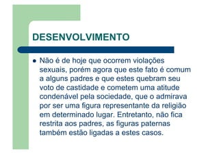 DESENVOLVIMENTO
  Não é de hoje que ocorrem violações
sexuais, porém agora que este fato é comum
a alguns padres e que estes quebram seu
voto de castidade e cometem uma atitude
condenável pela sociedade, que o admirava
por ser uma figura representante da religião
em determinado lugar. Entretanto, não fica
restrita aos padres, as figuras paternas
também estão ligadas a estes casos.
 