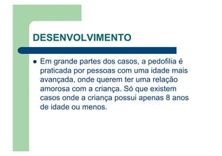 DESENVOLVIMENTO
  Em grande partes dos casos, a pedofilia é
praticada por pessoas com uma idade mais
avançada, onde querem ter uma relação
amorosa com a criança. Só que existem
casos onde a criança possui apenas 8 anos
de idade ou menos.
 