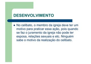 DESENVOLVIMENTO
  No celibato, o membro da igreja deve ter um
motivo para praticar essa ação, pois quando
se faz o juramento da igreja não pode ter
esposa, relações sexuais e etc. Ninguém
sabe o motivo da realização do celibato.
 