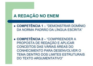 A REDAÇÃO NO ENEM
  COMPETÊNCIA 1 – “DEMONSTRAR DOMÍNIO
DA NORMA PADRÃO DA LÍNGUA ESCRITA”
  COMPETÊNCIA 2 – “COMPREENDER A
PROPOSTA DE REDAÇÃO E APLICAR
CONCEITOS DAS VÁRIAS ÁREAS DO
CONHECIMENTO PARA DESENVOLVER O
TEMA DENTRO DOS LIMITES ESTRUTURAIS
DO TEXTO ARGUMENTATIVO”
 
