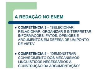 A REDAÇÃO NO ENEM
  COMPETÊNCIA 3 – “SELECIONAR,
RELACIONAR, ORGANIZAR E INTERPRETAR
INFORMAÇÕES, FATOS, OPINIÕES E
ARGUMENTOS EM DEFESA DE UM PONTO
DE VISTA”
  COMPETÊNCIA 4 – “DEMONSTRAR
CONHECIMENTO DOS MECANISMOS
LINGUÍSTICOS NECESSÁRIOS À
CONSTRUÇÃO DA ARGUMENTAÇÃO”
 