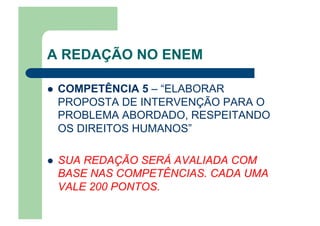 A REDAÇÃO NO ENEM
  COMPETÊNCIA 5 – “ELABORAR
PROPOSTA DE INTERVENÇÃO PARA O
PROBLEMA ABORDADO, RESPEITANDO
OS DIREITOS HUMANOS”
  SUA REDAÇÃO SERÁ AVALIADA COM
BASE NAS COMPETÊNCIAS. CADA UMA
VALE 200 PONTOS.
 