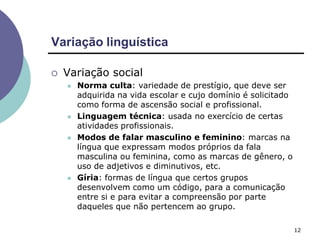 Variação linguística
12
 Variação social
 Norma culta: variedade de prestígio, que deve ser
adquirida na vida escolar e cujo domínio é solicitado
como forma de ascensão social e profissional.
 Linguagem técnica: usada no exercício de certas
atividades profissionais.
 Modos de falar masculino e feminino: marcas na
língua que expressam modos próprios da fala
masculina ou feminina, como as marcas de gênero, o
uso de adjetivos e diminutivos, etc.
 Gíria: formas de língua que certos grupos
desenvolvem como um código, para a comunicação
entre si e para evitar a compreensão por parte
daqueles que não pertencem ao grupo.
 