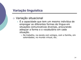 Variação linguística
14
 Variação situacional
 É a capacidade que tem um mesmo indivíduo de
empregar as diferentes formas de língua em
situações comunicativas diversas, procurando
adequar a forma e o vocabulário em cada
situação.
 No trabalho, na escola com amigos, com a família, em
solenidades, no mundo virtual, etc.
 