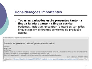 Considerações importantes
17
 Todas as variações estão presentes tanto na
língua falada quanto na língua escrita.
Podemos, inclusive, encontrar (e usar) as variações
linguísticas em diferentes contextos de produção
escrita.
 
