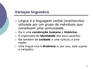 Variação linguística
5
 Língua é a linguagem verbal (oral/escrita)
utilizada por um grupo de indivíduos que
constituem uma comunidade.
 Ela é uma construção humana e histórica;
 É organizada de identidade dos seus usuários;
 Ela também dá unidade a uma cultura, a uma
nação;
 Uma língua viva é dinâmica e, por isso, está sujeita
a variações.
 