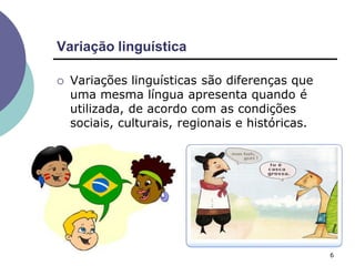 Variação linguística
6
 Variações linguísticas são diferenças que
uma mesma língua apresenta quando é
utilizada, de acordo com as condições
sociais, culturais, regionais e históricas.
 