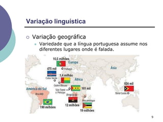 Variação linguística
9
 Variação geográfica
 Variedade que a língua portuguesa assume nos
diferentes lugares onde é falada.
 